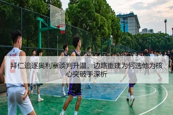 拜仁追逐奥利塞谈判升温，边路重建为何选他为核心突破手深析