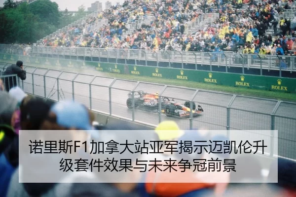 诺里斯F1加拿大站亚军揭示迈凯伦升级套件效果与未来争冠前景