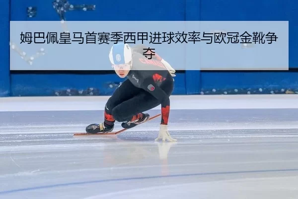 姆巴佩皇马首赛季西甲进球效率与欧冠金靴争夺